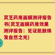 灵芝药用面膜测评报告书(灵芝面膜药用效果测评报告：见证肌肤焕发自然之光)