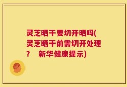 灵芝晒干要切开晒吗(灵芝晒干前需切开处理？  新华健康提示)