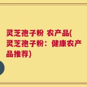 灵芝孢子粉 农产品(灵芝孢子粉：健康农产品推荐)