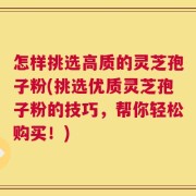 怎样挑选高质的灵芝孢子粉(挑选优质灵芝孢子粉的技巧，帮你轻松购买！)