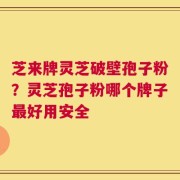 芝来牌灵芝破壁孢子粉？灵芝孢子粉哪个牌子最好用安全