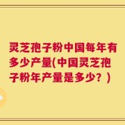 灵芝孢子粉中国每年有多少产量(中国灵芝孢子粉年产量是多少？)