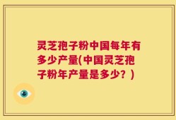 灵芝孢子粉中国每年有多少产量(中国灵芝孢子粉年产量是多少？)