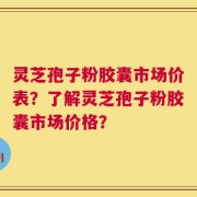 灵芝孢子粉胶囊市场价表？了解灵芝孢子粉胶囊市场价格？
