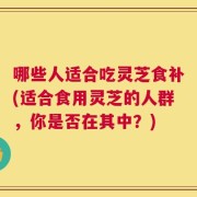 哪些人适合吃灵芝食补(适合食用灵芝的人群，你是否在其中？)