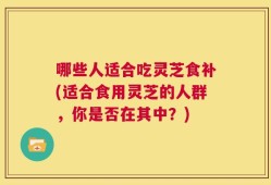 哪些人适合吃灵芝食补(适合食用灵芝的人群，你是否在其中？)