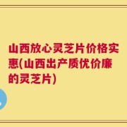 山西放心灵芝片价格实惠(山西出产质优价廉的灵芝片)