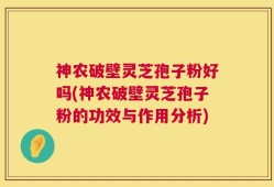 神农破壁灵芝孢子粉好吗(神农破壁灵芝孢子粉的功效与作用分析)