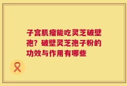 子宫肌瘤能吃灵芝破壁孢？破壁灵芝孢子粉的功效与作用有哪些