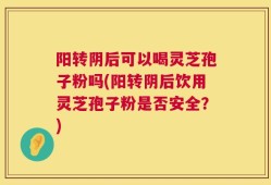 阳转阴后可以喝灵芝孢子粉吗(阳转阴后饮用灵芝孢子粉是否安全？)