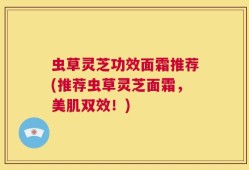 虫草灵芝功效面霜推荐(推荐虫草灵芝面霜，美肌双效！)