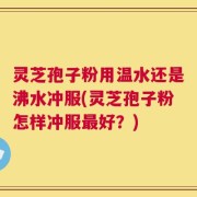 灵芝孢子粉用温水还是沸水冲服(灵芝孢子粉怎样冲服最好？)