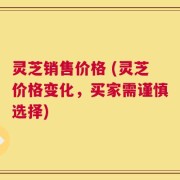 灵芝销售价格 (灵芝价格变化，买家需谨慎选择)