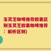 玉灵芝咖啡推荐胶囊区别玉灵芝胶囊咖啡推荐：解析区别)