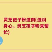 灵芝孢子粉滋阴(滋润身心，灵芝孢子粉来帮忙)