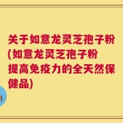 关于如意龙灵芝孢子粉(如意龙灵芝孢子粉 提高免疫力的全天然保健品)