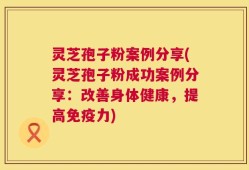 灵芝孢子粉案例分享(灵芝孢子粉成功案例分享：改善身体健康，提高免疫力)