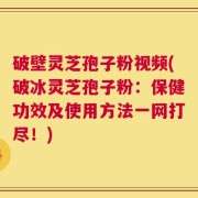 破壁灵芝孢子粉视频(破冰灵芝孢子粉：保健功效及使用方法一网打尽！)