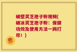 破壁灵芝孢子粉视频(破冰灵芝孢子粉：保健功效及使用方法一网打尽！)