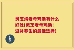 灵芝炖老母鸡汤有什么好处(灵芝老母鸡汤：滋补养生的最佳选择)