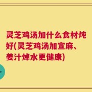 灵芝鸡汤加什么食材炖好(灵芝鸡汤加宣麻、姜汁焯水更健康)