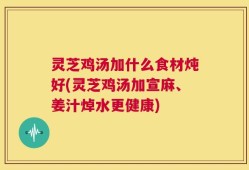 灵芝鸡汤加什么食材炖好(灵芝鸡汤加宣麻、姜汁焯水更健康)