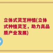 立体式灵芝种植(立体式种植灵芝，助力高品质产业发展)
