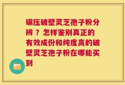 碾压破壁灵芝孢子粉分辨 ？怎样鉴别真正的有效成份和纯度高的破壁灵芝孢子粉在哪能买到