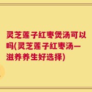 灵芝莲子红枣煲汤可以吗(灵芝莲子红枣汤—滋养养生好选择)