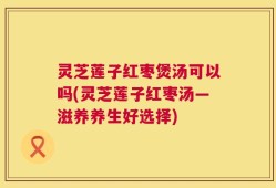 灵芝莲子红枣煲汤可以吗(灵芝莲子红枣汤—滋养养生好选择)