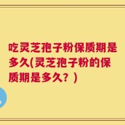 吃灵芝孢子粉保质期是多久(灵芝孢子粉的保质期是多久？)