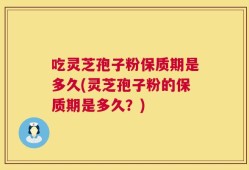 吃灵芝孢子粉保质期是多久(灵芝孢子粉的保质期是多久？)