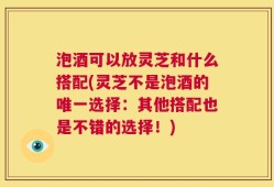 泡酒可以放灵芝和什么搭配(灵芝不是泡酒的唯一选择：其他搭配也是不错的选择！)