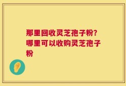 那里回收灵芝孢子粉？哪里可以收购灵芝孢子粉