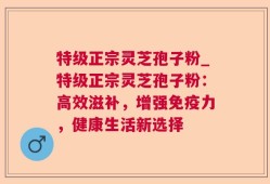 特级正宗灵芝孢子粉_特级正宗灵芝孢子粉：高效滋补，增强免疫力，健康生活新选择