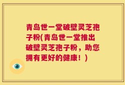 青岛世一堂破壁灵芝孢子粉(青岛世一堂推出破壁灵芝孢子粉，助您拥有更好的健康！)
