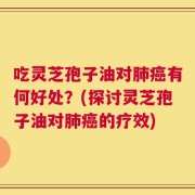 吃灵芝孢子油对肺癌有何好处？(探讨灵芝孢子油对肺癌的疗效)