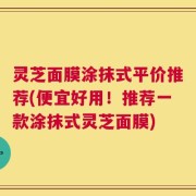 灵芝面膜涂抹式平价推荐(便宜好用！推荐一款涂抹式灵芝面膜)