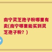 南宁灵芝孢子粉哪里有卖(南宁哪里能买到灵芝孢子粉？)