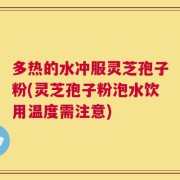 多热的水冲服灵芝孢子粉(灵芝孢子粉泡水饮用温度需注意)
