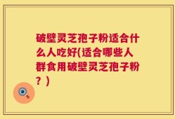 破壁灵芝孢子粉适合什么人吃好(适合哪些人群食用破壁灵芝孢子粉？)