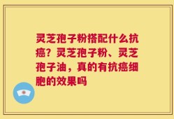 灵芝孢子粉搭配什么抗癌？灵芝孢子粉、灵芝孢子油，真的有抗癌细胞的效果吗