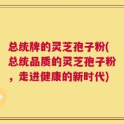 总统牌的灵芝孢子粉(总统品质的灵芝孢子粉，走进健康的新时代)