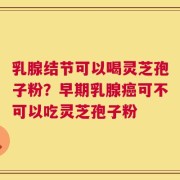乳腺结节可以喝灵芝孢子粉？早期乳腺癌可不可以吃灵芝孢子粉