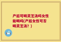 产后可喝灵芝汤吗女性能喝吗(产后女性可否喝灵芝汤？)