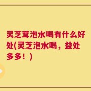 灵芝茸泡水喝有什么好处(灵芝泡水喝，益处多多！)