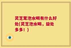 灵芝茸泡水喝有什么好处(灵芝泡水喝，益处多多！)