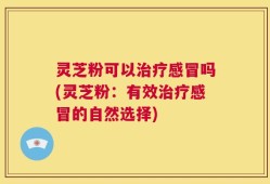 灵芝粉可以治疗感冒吗(灵芝粉：有效治疗感冒的自然选择)