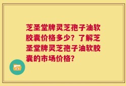 芝圣堂牌灵芝孢子油软胶囊价格多少？了解芝圣堂牌灵芝孢子油软胶囊的市场价格？