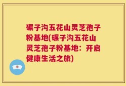 碾子沟五花山灵芝孢子粉基地(碾子沟五花山灵芝孢子粉基地：开启健康生活之旅)